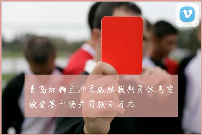 青岛红狮主帅因威胁裁判员休息室被禁赛十场并罚款五万元