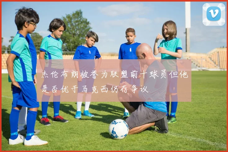 杰伦布朗被誉为联盟前十球员但他是否优于马克西仍存争议