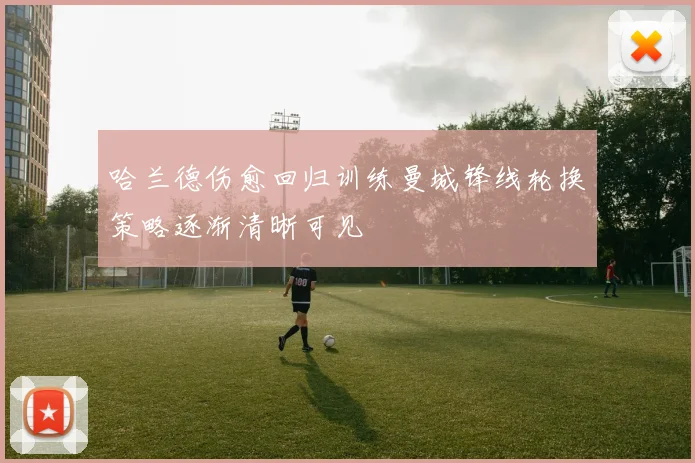 哈兰德伤愈回归训练曼城锋线轮换策略逐渐清晰可见