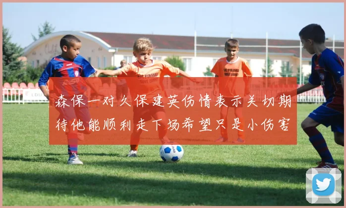 森保一对久保建英伤情表示关切期待他能顺利走下场希望只是小伤害