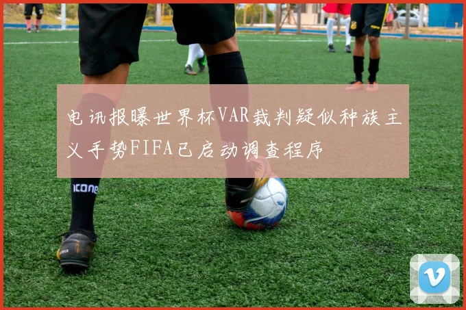 电讯报曝世界杯VAR裁判疑似种族主义手势FIFA已启动调查程序