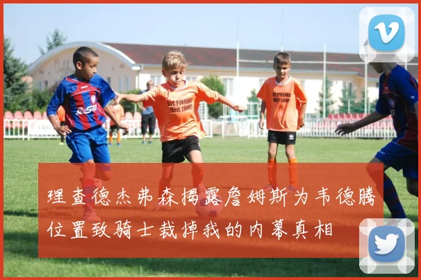 理查德杰弗森揭露詹姆斯为韦德腾位置致骑士裁掉我的内幕真相
