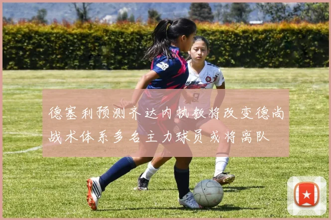 德塞利预测齐达内执教将改变德尚战术体系多名主力球员或将离队