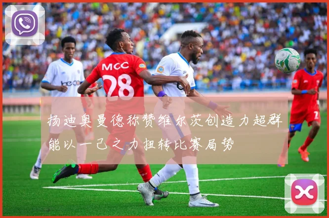 扬迪奥曼德称赞维尔茨创造力超群能以一己之力扭转比赛局势