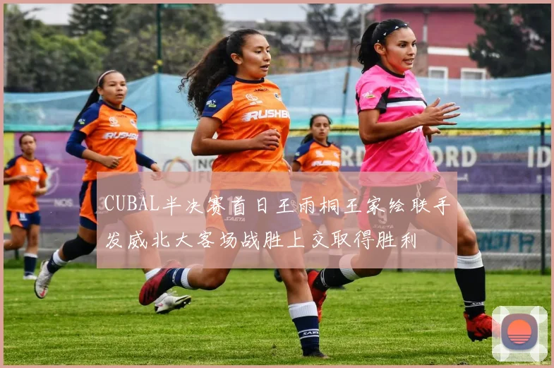 CUBAL半决赛首日王雨桐王家绘联手发威北大客场战胜上交取得胜利
