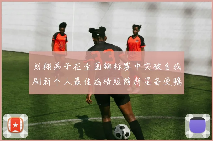 刘翔弟子在全国锦标赛中突破自我刷新个人最佳成绩短跨新星备受瞩目