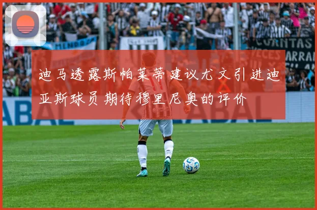 迪马透露斯帕莱蒂建议尤文引进迪亚斯球员期待穆里尼奥的评价