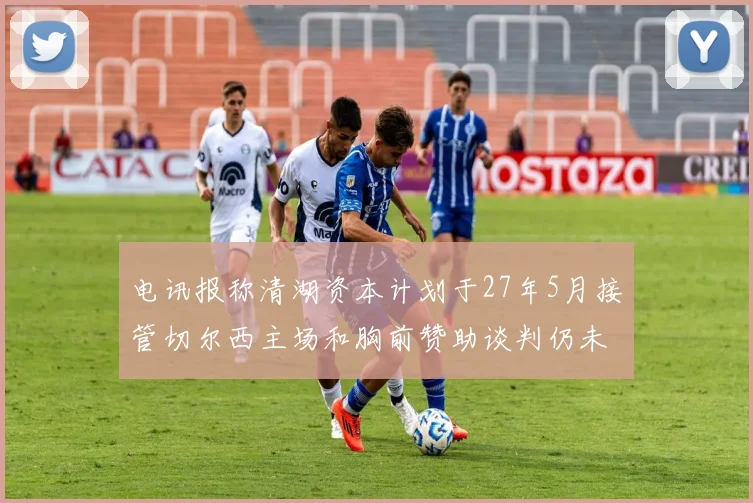 电讯报称清湖资本计划于27年5月接管切尔西主场和胸前赞助谈判仍未取得进展