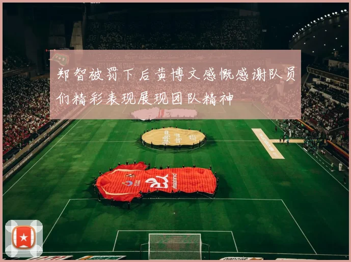 郑智被罚下后黄博文感慨感谢队员们精彩表现展现团队精神