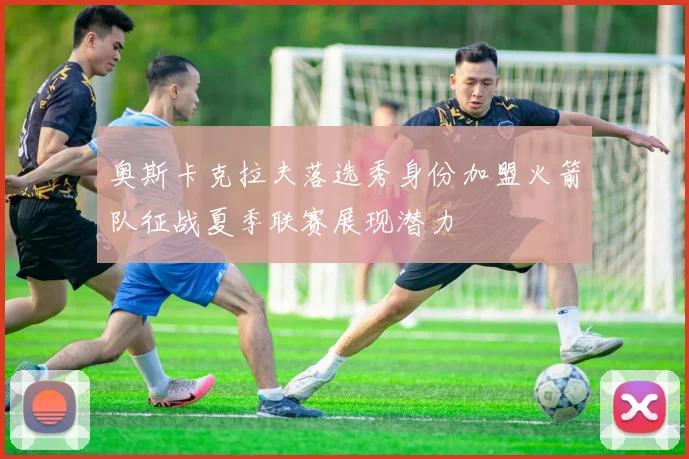 奥斯卡克拉夫落选秀身份加盟火箭队征战夏季联赛展现潜力