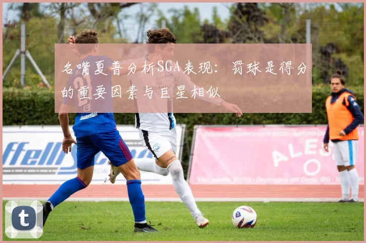 名嘴夏普分析SGA表现：罚球是得分的重要因素与巨星相似