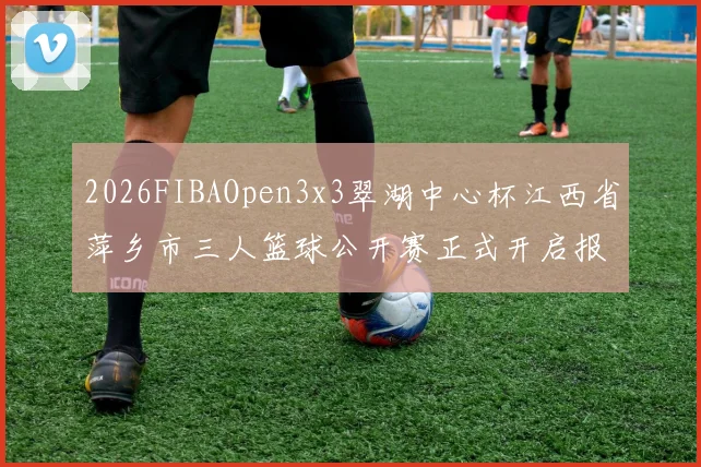2026FIBAOpen3x3翠湖中心杯江西省萍乡市三人篮球公开赛正式开启报名通道