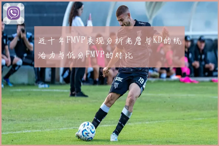 近十年FMVP表现分析老詹与KD的统治力与低分FMVP的对比