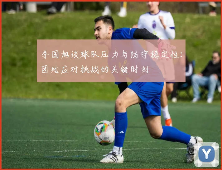 李国旭谈球队压力与防守稳定性:团结应对挑战的关键时刻