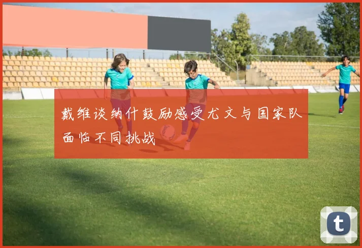 戴维谈纳什鼓励感受尤文与国家队面临不同挑战