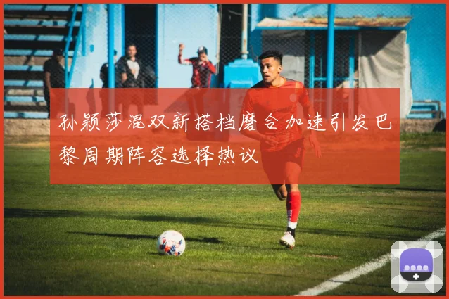 孙颖莎混双新搭档磨合加速引发巴黎周期阵容选择热议