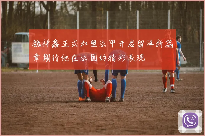 魏祥鑫正式加盟法甲开启留洋新篇章期待他在法国的精彩表现