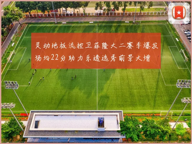 灵动地板流控卫菲隆大二赛季爆发场均22分助力乐透选秀前景大增