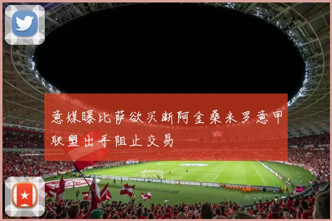 意媒曝比萨欲买断阿金桑米罗意甲联盟出手阻止交易