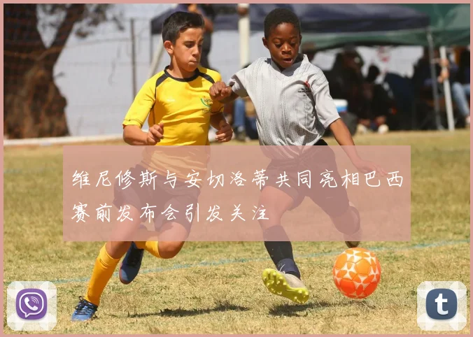维尼修斯与安切洛蒂共同亮相巴西赛前发布会引发关注