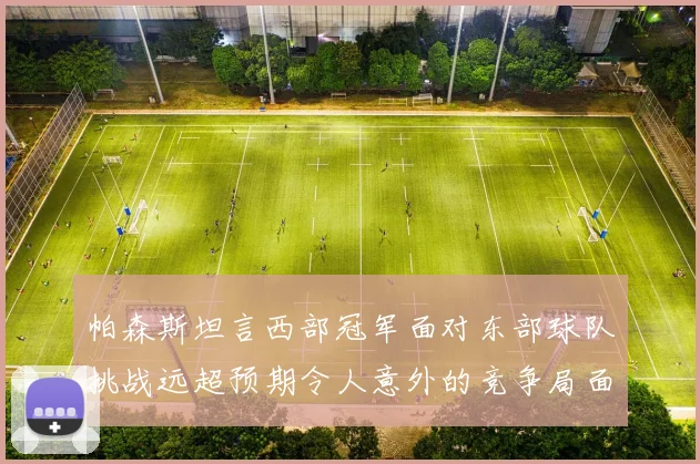 帕森斯坦言西部冠军面对东部球队挑战远超预期令人意外的竞争局面