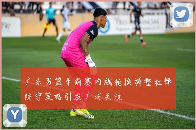 广东男篮季前赛内线轮换调整杜锋防守策略引发广泛关注