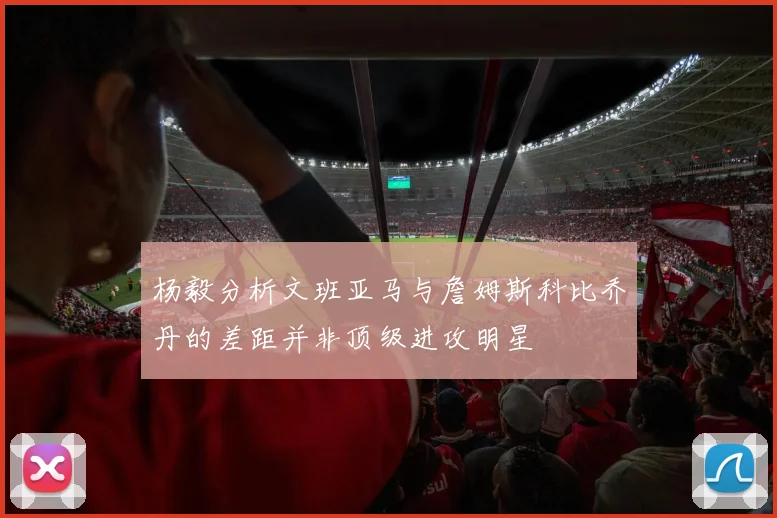 杨毅分析文班亚马与詹姆斯科比乔丹的差距并非顶级进攻明星