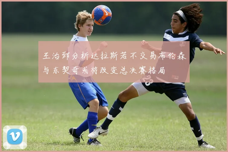 王治郅分析达拉斯若不交易布伦森与东契奇或将改变总决赛格局