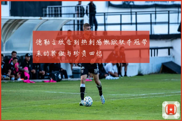 德勒古欣告别热刺感慨欧联夺冠带来的骄傲与珍贵回忆